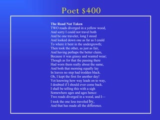 Poet $400 The Road Not Taken    TWO roads diverged in a yellow wood, And sorry I could not travel both And be one traveler, long I stood And looked down one as far as I could To where it bent in the undergrowth;          Then took the other, as just as fair, And having perhaps the better claim, Because it was grassy and wanted wear; Though as for that the passing there Had worn them really about the same,          And both that morning equally lay In leaves no step had trodden black. Oh, I kept the first for another day! Yet knowing how way leads on to way, I doubted if I should ever come back.          I shall be telling this with a sigh Somewhere ages and ages hence: Two roads diverged in a wood, and I— I took the one less traveled  by, And that has made all the difference.           