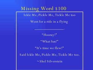 Missing Word $100  Ickle Me, Pickle Me, Tickle Me too Went for a ride in a flying  ________________. “ Hooray!” “ What fun!” “ It’s time we flew!” Said Ickle Me, Pickle Me, Tickle Me too. ~ Shel Silverstein 