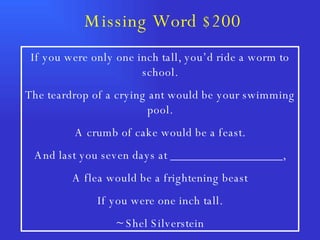 Missing Word $200 If you were only one inch tall, you’d ride a worm to school. The teardrop of a crying ant would be your swimming pool. A crumb of cake would be a feast. And last you seven days at __________________, A flea would be a frightening beast If you were one inch tall. ~ Shel Silverstein 