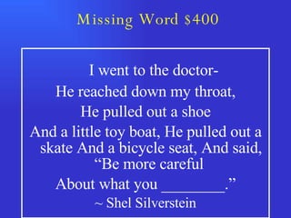 Missing Word $400   I went to the doctor- He reached down my throat, He pulled out a shoe And a little toy boat, He pulled out a skate And a bicycle seat, And said, “Be more careful  About what you ________.” ~ Shel Silverstein 