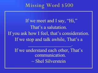 Missing Word $500   If we meet and I say, “Hi,” That’s a salutation. If you ask how I feel, that’s consideration. If we stop and talk awhile, That’s a __________________. If we understand each other, That’s communication. ~ Shel Silverstein 