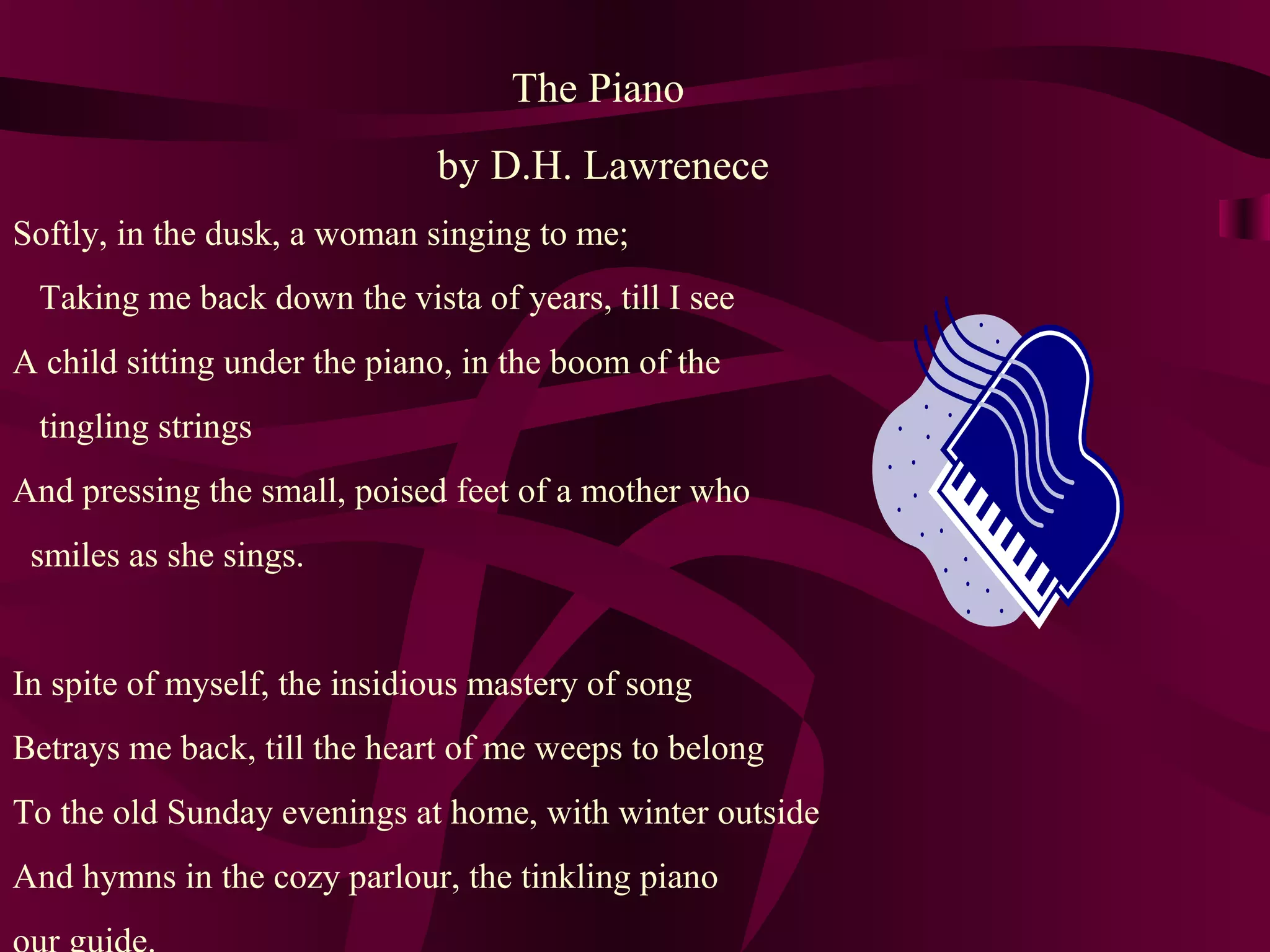 The Piano
by D.H. Lawrenece
Softly, in the dusk, a woman singing to me;
Taking me back down the vista of years, till I see
A child sitting under the piano, in the boom of the
tingling strings
And pressing the small, poised feet of a mother who
smiles as she sings.
In spite of myself, the insidious mastery of song
Betrays me back, till the heart of me weeps to belong
To the old Sunday evenings at home, with winter outside
And hymns in the cozy parlour, the tinkling piano
 
