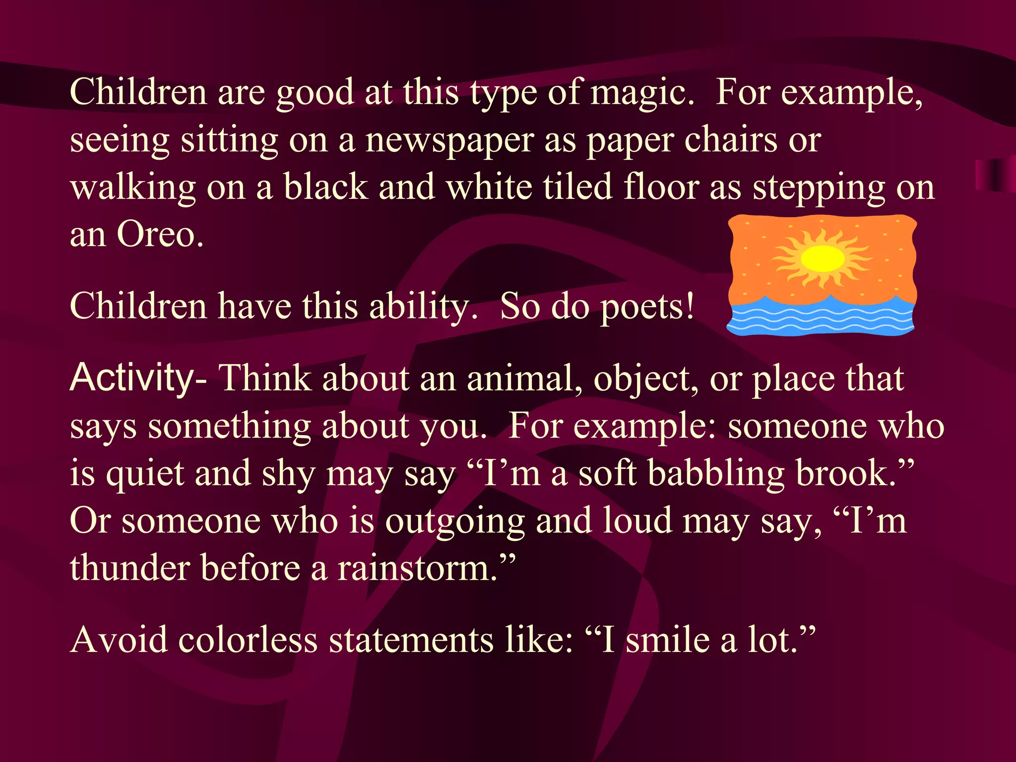 Children are good at this type of magic. For example,
seeing sitting on a newspaper as paper chairs or
walking on a black and white tiled floor as stepping on
an Oreo.
Children have this ability. So do poets!
Activity- Think about an animal, object, or place that
says something about you. For example: someone who
is quiet and shy may say “I’m a soft babbling brook.”
Or someone who is outgoing and loud may say, “I’m
thunder before a rainstorm.”
Avoid colorless statements like: “I smile a lot.”
 