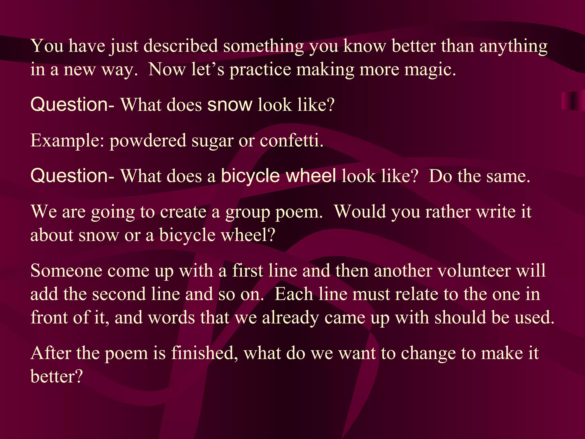 You have just described something you know better than anything
in a new way. Now let’s practice making more magic.
Question- What does snow look like?
Example: powdered sugar or confetti.
Question- What does a bicycle wheel look like? Do the same.
We are going to create a group poem. Would you rather write it
about snow or a bicycle wheel?
Someone come up with a first line and then another volunteer will
add the second line and so on. Each line must relate to the one in
front of it, and words that we already came up with should be used.
After the poem is finished, what do we want to change to make it
better?
 