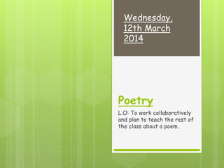 Poetry
L.O: To work collaboratively
and plan to teach the rest of
the class about a poem.
Wednesday,
12th March
2014
 