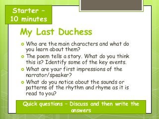 Starter –
10 minutes

My Last Duchess
 Who

are the main characters and what do
you learn about them?
 The poem tells a story. What do you think
this is? Identify some of the key events.
 What are your first impressions of the
narrator/speaker?
 What do you notice about the sounds or
patterns of the rhythm and rhyme as it is
read to you?
Quick questions – Discuss and then write the
answers

 