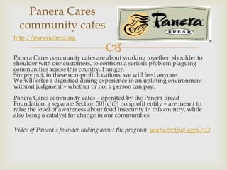 Panera Cares
  community cafes
http://paneracares.org

                                   
Panera Cares community cafes are about working together, shoulder to
shoulder with our customers, to confront a serious problem plaguing
communities across this country. Hunger.
Simply put, in these non-profit locations, we will feed anyone.
We will offer a dignified dining experience in an uplifting environment –
without judgment – whether or not a person can pay.
Panera Cares community cafes – operated by the Panera Bread
Foundation, a separate Section 501(c)(3) nonprofit entity – are meant to
raise the level of awareness about food insecurity in this country, while
also being a catalyst for change in our communities.

Video of Panera’s founder talking about the program youtu.be/1ju8-agpCAQ
 