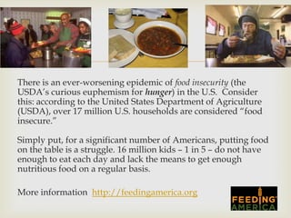 
There is an ever-worsening epidemic of food insecurity (the
USDA’s curious euphemism for hunger) in the U.S. Consider
this: according to the United States Department of Agriculture
(USDA), over 17 million U.S. households are considered “food
insecure.”

Simply put, for a significant number of Americans, putting food
on the table is a struggle. 16 million kids – 1 in 5 – do not have
enough to eat each day and lack the means to get enough
nutritious food on a regular basis.

More information http://feedingamerica.org
 