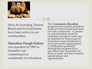 
Since its founding, Panera   The Community Breadbox
                             program ensures that donations
Bread and its franchisees    made at Panera Bread feed back
have been active in our      in to the community. A portion
                             of cash donations made by
communities.                 customers in bakery-cafes may
                             be matched by Panera and its
                             franchisees and distributed to
Operation Dough-Nation       local non-profit organizations.
was founded in 1992 to       Contributions generated
                             through the program have
formalize our                provided basic necessities for
commitment to                those in need, and have created
                             special places and
community involvement.       opportunities.
 