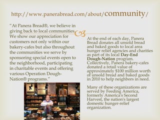 http://www.panerabread.com/about/community/

“At Panera Bread®, we believe in

We show our appreciation for    
giving back to local communities.
                                    At the end of each day, Panera
customers not only within our       Bread donates all unsold bread
bakery-cafes but also throughout    and baked goods to local area
the communities we serve by         hunger relief agencies and charities
                                    as part of its local Day-End
sponsoring special events open to   Dough-Nation program.
the neighborhood, participating     Collectively, Panera bakery-cafes
in charitable events and offering   donated a retail value of
                                    approximately $100 million worth
various Operation Dough-            of unsold bread and baked goods
Nation® programs.”                  in 2010 to help neighbors in need.
                                    Many of these organizations are
                                    served by Feeding America,
                                    formerly America's Second
                                    Harvest, the nation's largest
                                    domestic hunger-relief
                                    organization.
 