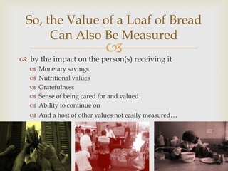 So, the Value of a Loaf of Bread
      Can Also Be Measured
                              
 by the impact on the person(s) receiving it
      Monetary savings
      Nutritional values
      Gratefulness
      Sense of being cared for and valued
      Ability to continue on
    And a host of other values not easily measured…
 