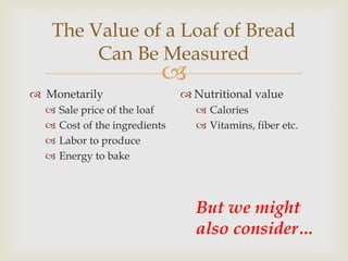 The Value of a Loaf of Bread
        Can Be Measured
                            
 Monetarily                     Nutritional value
     Sale price of the loaf       Calories
     Cost of the ingredients      Vitamins, fiber etc.
     Labor to produce
     Energy to bake




                                  But we might
                                  also consider…
 