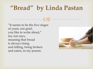 “Bread” by Linda Pastan
                          
“It seems to be the five stages
of yeast, not grief,
you like to write about,”
my son says,
meaning that bread
is always rising
and falling, being broken
and eaten, in my poems.
 
