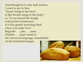 And though he is only half serious,
I want to say to him
“bread rising in the bowl
is like breath rising in the body;”
or “if you knead the dough 
with perfect tenderness,
it is like gently kneading flesh
when you make love.”
Baguette . . . pita . . . pane . . .
Challah . . . naan: bread is
the universal language, translatable
on the famished tongue.
 
