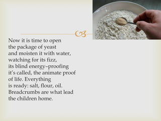 Now it is time to open
                             
the package of yeast
and moisten it with water,
watching for its fizz,
its blind energy–proofing
it’s called, the animate proof
of life. Everything
is ready: salt, flour, oil.
Breadcrumbs are what lead
the children home.
 