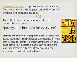 Poetry Like Bread is a poetry collection by nearly
forty poets about their engagement with everyday
political and economic realities.
                                    
The collection’s title and motto is taken from
Roque Dalton’s poem:
"poetry, like bread, is for everyone“

Bread is one of the oldest prepared foods. Evidence from
30,000 years ago in Europe revealed starch residue on rocks
used for pounding plants. It is possible that during this time,
starch extract from the roots of plants, such as cattails and
ferns, was spread on a flat rock, placed over a fire and
cooked into a primitive form of flatbread.
 