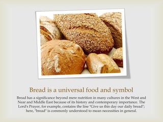 Bread is a universal food and symbol
Bread has a significance beyond mere nutrition in many cultures in the West and
Near and Middle East because of its history and contemporary importance. The
 Lord's Prayer, for example, contains the line "Give us this day our daily bread";
     here, "bread" is commonly understood to mean necessities in general.
 