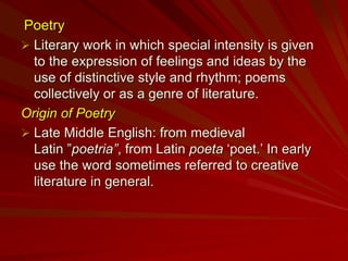 Poetry
 Literary work in which special intensity is given
to the expression of feelings and ideas by the
use of distinctive style and rhythm; poems
collectively or as a genre of literature.
Origin of Poetry
 Late Middle English: from medieval
Latin ”poetria”, from Latin poeta ‘poet.’ In early
use the word sometimes referred to creative
literature in general.
 