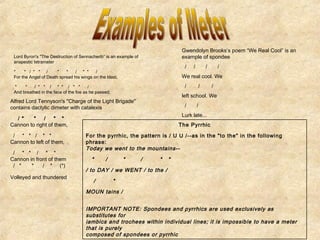 Lord Byron's "The Destruction of Sennacherib” is an example of 
anapestic tetrameter 
* * / * * / * * / * * / 
For the Angel of Death spread his wings on the blast, 
* * / * * / * * / * * / 
And breathed in the face of the foe as he passed; 
Alfred Lord Tennyson's "Charge of the Light Brigade" 
contains dactylic dimeter with catalexis 
/ * * / * * 
Cannon to right of them, 
/ * * / * * 
Cannon to left of them, 
/ * * / * * 
Cannon in front of them 
/ * * / * (*) 
Volleyed and thundered 
Gwendolyn Brooks’s poem “We Real Cool” is an 
example of spondee 
/ / / / 
We real cool. We 
/ / / 
left school. We 
/ / 
Lurk late... 
The Pyrrhic 
For the pyrrhic, the pattern is / U U /--as in the "to the" in the following 
phrase: 
Today we went to the mountains-- 
* / * / * * 
/ to DAY / we WENT / to the / 
/ * 
MOUN tains / 
IMPORTANT NOTE: Spondees and pyrrhics are used exclusively as 
substitutes for 
iambics and trochees within individual lines; it is impossible to have a meter 
that is purely 
composed of spondees or pyrrhic 
