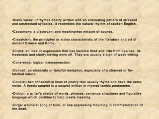 •Blank verse: unrhymed poetry written with an alternating pattern of stressed 
and unstressed syllables. It resembles the natural rhythm of spoken English. 
•Cacophony: a discordant and meaningless mixture of sounds. 
•Classicism: the principles or styles characteristic of the literature and art of 
ancient Greece and Rome. 
•Cliché: an idea or expression that has become tired and trite from overuse, its 
freshness and clarity having worn off. They are usually a sign of weak writing. 
•Coherence: logical interconnection. 
•Conceit: an elaborate or fanciful metaphor, especially of a strained or far-fetched 
nature. 
•Couplet: two consecutive lines of poetry that usually rhyme and have the same 
meter. A heroic couplet is a couplet written in rhymed iambic pentameter.. 
•Diction: a writer’s choice of words, phrases, sentence structures and figurative 
language which combine to help create meaning. 
•Dirge: a funeral song or tune, or one expressing mourning in commemoration of 
the dead. 
 