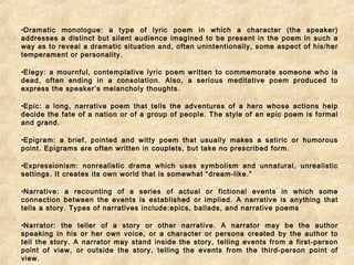 •Dramatic monologue: a type of lyric poem in which a character (the speaker) 
addresses a distinct but silent audience imagined to be present in the poem in such a 
way as to reveal a dramatic situation and, often unintentionally, some aspect of his/her 
temperament or personality. 
•Elegy: a mournful, contemplative lyric poem written to commemorate someone who is 
dead, often ending in a consolation. Also, a serious meditative poem produced to 
express the speaker’s melancholy thoughts. 
•Epic: a long, narrative poem that tells the adventures of a hero whose actions help 
decide the fate of a nation or of a group of people. The style of an epic poem is formal 
and grand. 
•Epigram: a brief, pointed and witty poem that usually makes a satiric or humorous 
point. Epigrams are often written in couplets, but take no prescribed form. 
•Expressionism: nonrealistic drama which uses symbolism and unnatural, unrealistic 
settings. It creates its own world that is somewhat “dream-like.” 
•Narrative: a recounting of a series of actual or fictional events in which some 
connection between the events is established or implied. A narrative is anything that 
tells a story. Types of narratives include:epics, ballads, and narrative poems 
•Narrator: the teller of a story or other narrative. A narrator may be the author 
speaking in his or her own voice, or a character or persona created by the author to 
tell the story. A narrator may stand inside the story, telling events from a first-person 
point of view, or outside the story, telling the events from the third-person point of 
view. 
 