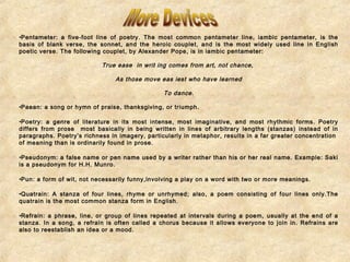 •Pentameter: a five-foot line of poetry. The most common pentameter line, iambic pentameter, is the 
basis of blank verse, the sonnet, and the heroic couplet, and is the most widely used line in English 
poetic verse. The following couplet, by Alexander Pope, is in iambic pentameter: 
True ease in writ ing comes from art, not chance, 
As those move eas iest who have learned 
To dance. 
•Paean: a song or hymn of praise, thanksgiving, or triumph. 
•Poetry: a genre of literature in its most intense, most imaginative, and most rhythmic forms. Poetry 
differs from prose most basically in being written in lines of arbitrary lengths (stanzas) instead of in 
paragraphs. Poetry’s richness in imagery, particularly in metaphor, results in a far greater concentration 
of meaning than is ordinarily found in prose. 
•Pseudonym: a false name or pen name used by a writer rather than his or her real name. Example: Saki 
is a pseudonym for H.H. Munro. 
•Pun: a form of wit, not necessarily funny,involving a play on a word with two or more meanings. 
•Quatrain: A stanza of four lines, rhyme or unrhymed; also, a poem consisting of four lines only.The 
quatrain is the most common stanza form in English. 
•Refrain: a phrase, line, or group of lines repeated at intervals during a poem, usually at the end of a 
stanza. In a song, a refrain is often called a chorus because it allows everyone to join in. Refrains are 
also to reestablish an idea or a mood. 
 
