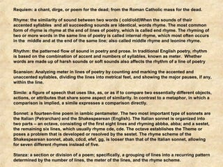 Requiem: a chant, dirge, or poem for the dead; from the Roman Catholic mass for the dead. 
Rhyme: the similarity of sound between two words ( cold/old)When the sounds of their 
accented syllables and all succeeding sounds are identical, words rhyme. The most common 
form of rhyme is rhyme at the end of lines of poetry, which is called end rhyme. The rhyming of 
two or more words in the same line of poetry is called internal rhyme, which most often occurs 
in the middle and at the end of the same line; also called middle rhyme and leonine rhyme. 
Rhythm: the patterned flow of sound in poetry and prose. In traditional English poetry, rhythm 
is based on the combination of accent and numbers of syllables, known as meter. Whether 
words are made up of harsh sounds or soft sounds also affects the rhythm of a line of poetry 
Scansion: Analyzing meter in lines of poetry by counting and marking the accented and 
unaccented syllables, dividing the lines into metrical feet, and showing the major pauses, if any, 
within the line. 
Simile: a figure of speech that uses like, as, or as if to compare two essentially different objects, 
actions, or attributes that share some aspect of similarity. In contrast to a metaphor, in which a 
comparison is implied, a simile expresses a comparison directly. 
Sonnet: a fourteen-line poem in iambic pentameter. The two most important type of sonnets are 
the Italian (Petrarchan) and the Shakespearean (English). The Italian sonnet is organized into 
two parts – an octave, consisting of the first eight lines and rhyming abbba, abba; and a sestet, 
the remaining six lines, which usually rhyme cde, cde. The octave establishes the Theme or 
poses a problem that is developed or resolved by the sestet. The rhyme scheme of the 
Shakespearean sonnet, abab, cdcd, efef, gg, is looser than that of the Italian sonnet, allowing 
for seven different rhymes instead of five. 
Stanza: a section or division of a poem; specifically, a grouping of lines into a recurring pattern 
determined by the number of lines, the meter of the lines, and the rhyme scheme. 
 