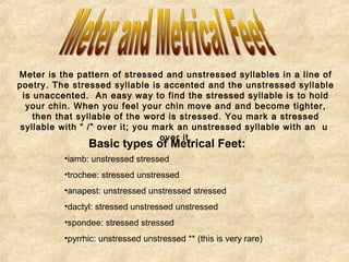 Meter is the pattern of stressed and unstressed syllables in a line of 
poetry. The stressed syllable is accented and the unstressed syllable 
is unaccented. An easy way to find the stressed syllable is to hold 
your chin. When you feel your chin move and and become tighter, 
then that syllable of the word is stressed. You mark a stressed 
syllable with “ /” over it; you mark an unstressed syllable with an u 
over it. Basic types of Metrical Feet: 
•iamb: unstressed stressed 
•trochee: stressed unstressed 
•anapest: unstressed unstressed stressed 
•dactyl: stressed unstressed unstressed 
•spondee: stressed stressed 
•pyrrhic: unstressed unstressed ** (this is very rare) 
 