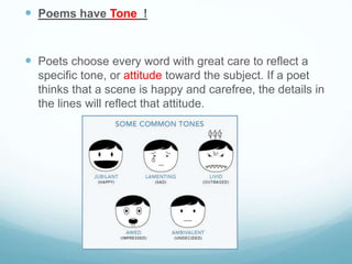  Poems have Tone_!
 Poets choose every word with great care to reflect a
specific tone, or attitude toward the subject. If a poet
thinks that a scene is happy and carefree, the details in
the lines will reflect that attitude.
 