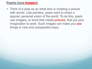 Poems have Imagery!
 Think of a poet as an artist who is creating a picture
with words. Like painters, poets want to share a
special, personal vision of the world. To do this, poets
use imagery, or word that create pictures, that put your
imagination to work. Such images can make you see
things in new and unexpected ways.
 