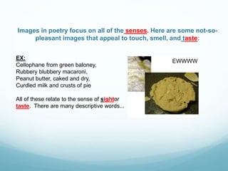 Images in poetry focus on all of the senses. Here are some not-so-
pleasant images that appeal to touch, smell, and taste:
EX:
Cellophane from green baloney,
Rubbery blubbery macaroni,
Peanut butter, caked and dry,
Curdled milk and crusts of pie
All of these relate to the sense of sightor
taste. There are many descriptive words...
EWWWW
 