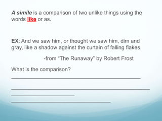 A simile is a comparison of two unlike things using the
words like or as.
EX: And we saw him, or thought we saw him, dim and
gray, like a shadow against the curtain of falling flakes.
-from “The Runaway” by Robert Frost
What is the comparison?
___________________________________________
______________________________________________
_____________________
_________________________________
 