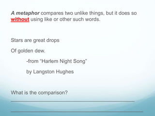 A metaphor compares two unlike things, but it does so
without using like or other such words.
Stars are great drops
Of golden dew.
-from “Harlem Night Song”
by Langston Hughes
What is the comparison?
___________________________________________
______________________________________________
 