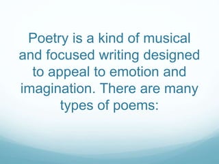 Poetry is a kind of musical
and focused writing designed
to appeal to emotion and
imagination. There are many
types of poems:
 