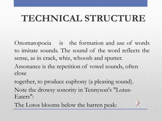 TECHNICAL STRUCTURE
Onomatopoeia is the formation and use of words
to imitate sounds. The sound of the word reflects the
sense, as in crack, whiz, whoosh and sputter.
Assonance is the repetition of vowel sounds, often
close
together, to produce euphony (a pleasing sound).
Note the drowsy sonority in Tennyson's "Lotus-
Eaters":
The Lotos blooms below the barren peak:
 