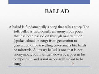 BALLAD
A ballad is fundamentally a song that tells a story. The
folk ballad is traditionally an anonymous poem
that has been passed on through oral tradition
(spoken aloud or sung) from generation to
generation or by travelling entertainers like bards
or minstrels. A literary ballad is one that is not
anonymous, but is written down by a poet as he
composes it, and is not necessarily meant to be
sung
 