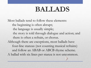 BALLADS
Most ballads tend to follow these elements:
the beginning is often abrupt;
the language is usually simple;
the story is told through dialogue and action; and
there is often a refrain, or chorus.
Although there are exceptions, most ballads have
four-line stanzas (not counting musical refrains)
and follow an ABAB or ABCB rhyme scheme.
A ballad with six lines per stanza is not uncommon.
 