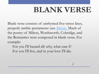 BLANK VERSE
Blank verse consists of unrhymed five-stress lines,
properly iambic pentameter (see Meter). Much of
the poetry of Milton, Wordsworth, Coleridge, and
the Romantics were composed in blank verse. For
example:
For you I'll hazard all: why, what care I?
For you I'll live, and in your love I'll die.
 