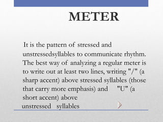 METER
It is the pattern of stressed and
unstressedsyllables to communicate rhythm.
The best way of analyzing a regular meter is
to write out at least two lines, writing "/" (a
sharp accent) above stressed syllables (those
that carry more emphasis) and "U" (a
short accent) above
unstressed syllables
 