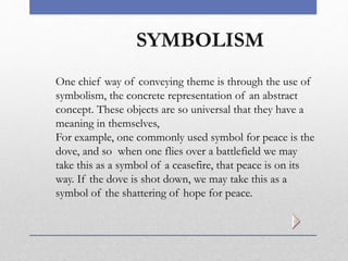 SYMBOLISM
One chief way of conveying theme is through the use of
symbolism, the concrete representation of an abstract
concept. These objects are so universal that they have a
meaning in themselves,
For example, one commonly used symbol for peace is the
dove, and so when one flies over a battlefield we may
take this as a symbol of a ceasefire, that peace is on its
way. If the dove is shot down, we may take this as a
symbol of the shattering of hope for peace.
 