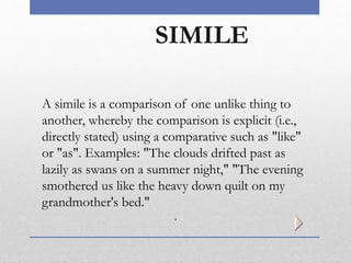 SIMILE
A simile is a comparison of one unlike thing to
another, whereby the comparison is explicit (i.e.,
directly stated) using a comparative such as "like"
or "as". Examples: "The clouds drifted past as
lazily as swans on a summer night," "The evening
smothered us like the heavy down quilt on my
grandmother's bed."
.
 