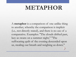 METAPHOR
A metaphor is a comparison of one unlike thing
to another, whereby the comparison is implicit
(i.e., not directly stated), and there is no use of a
comparative. Examples: "The clouds drifted past,
lazy as swans on a summer night," "The
suffocating quilt of the evening descended upon
us, stealing our breath and weighing us down."
 