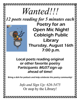 Wanted!!!
12 poets reading for 5 minutes each
                Poetry for an
              Open Mic Night!
               Cobleigh Public
                    Library
                     Thursday, August 16th
                           7:00 p.m.

         Local poets reading original
           or other favorite poetry
          Participants MUST sign up
                ahead of time!
 Bring a dish for potluck and help celebrate the poetry community!


            Info and Sign Up: 626-5475
               Or stop by the Library!
 