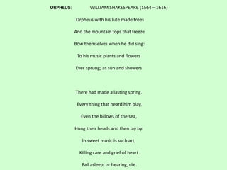 ORPHEUS: WILLIAM SHAKESPEARE (1564—1616)
Orpheus with his lute made trees
And the mountain tops that freeze
Bow themselves when he did sing:
To his music plants and flowers
Ever sprung; as sun and showers
There had made a lasting spring.
Every thing that heard him play,
Even the billows of the sea,
Hung their heads and then lay by.
In sweet music is such art,
Killing care and grief of heart
Fall asleep, or hearing, die.
 