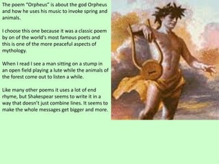 The poem “Orpheus” is about the god Orpheus
and how he uses his music to invoke spring and
animals.
I choose this one because it was a classic poem
by on of the world's most famous poets and
this is one of the more peaceful aspects of
mythology.
When I read I see a man sitting on a stump in
an open field playing a lute while the animals of
the forest come out to listen a while.
Like many other poems it uses a lot of end
rhyme, but Shakespear seems to write it in a
way that doesn’t just combine lines. It seems to
make the whole messages get bigger and more.
 