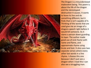 The Dragon is a misunderstood
malevolent being. This poem is
about the life of the dragon
and the stereotyped
destruction it causes. It wants
to leave its live and do
something different, but it
finds that is isn't capable of it.
Thinking of the words that are
used give me an image of a
dragons speech right before it
would kill someone. As it
stares a person down guarding
its layer. The author made
good use of end rhyme with
name and flame, and
approximate rhyme using
brute and loot. It also uses two
separate verses where every
other last words in a line
rhyme. I choose this one
because I don’t just see a
dragon when I read this I can
also see a struggling man.
 