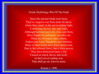 Greek Mythology-War Of The Gods
Since the ancient Gods were born,
They've waged a war from dusk till dawn,
Alone they stand, in the never-ending fight,
Continuing forever, day and night,
Although husband and wife, Zeus and Hera,
Have fought for millennia, era after era,
There are of course many others,
Fathers and Sons, Daughters and Mothers,
Many of their hearts have been turned sour,
Due to the colossal force, that is their power,
They have destroyed many a life,
Caused so much, havoc and strife,
In their never-ending war,
That shall go on, forever more.
Kieran J. 1996
 