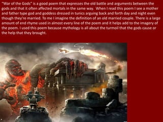 “War of the Gods” is a good poem that expresses the old battle and arguments between the
gods and that it often affected mortals in the same way. When I read this poem I see a mother
and father type god and goddess dressed in tunics arguing back and forth day and night even
though they’re married. To me I imagine the definition of an old married couple. There is a large
amount of end rhyme used in almost every line of the poem and it helps add to the imagery of
the poem. I used this poem because mythology is all about the turmoil that the gods cause or
the help that they brought.
 