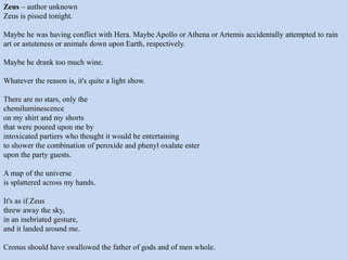 Zeus – author unknown
Zeus is pissed tonight.
Maybe he was having conflict with Hera. Maybe Apollo or Athena or Artemis accidentally attempted to rain
art or astuteness or animals down upon Earth, respectively.
Maybe he drank too much wine.
Whatever the reason is, it's quite a light show.
There are no stars, only the
chemiluminescence
on my shirt and my shorts
that were poured upon me by
intoxicated partiers who thought it would be entertaining
to shower the combination of peroxide and phenyl oxalate ester
upon the party guests.
A map of the universe
is splattered across my hands.
It's as if Zeus
threw away the sky,
in an inebriated gesture,
and it landed around me.
Cronus should have swallowed the father of gods and of men whole.
 