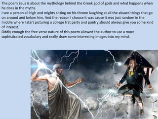 The poem Zeus is about the mythology behind the Greek god of gods and what happens when
he does in the myths.
I see a person all high and mighty sitting on his throne laughing at all the absurd things that go
on around and below him. And the reason I choose it was cause it was just random in the
middle where I start picturing a college frat party and poetry should always give you some kind
of interest.
Oddly enough the free verse nature of this poem allowed the author to use a more
sophisticated vocabulary and really draw some interesting images into my mind.
 